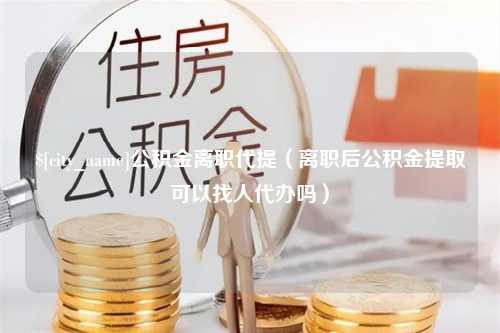 日喀则公积金离职代提（离职后公积金提取可以找人代办吗）