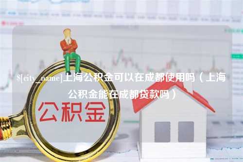 日喀则上海公积金可以在成都使用吗（上海公积金能在成都贷款吗）